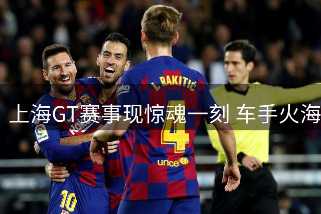 上海GT赛事现惊魂一刻 车手火海逆行救人引赞誉