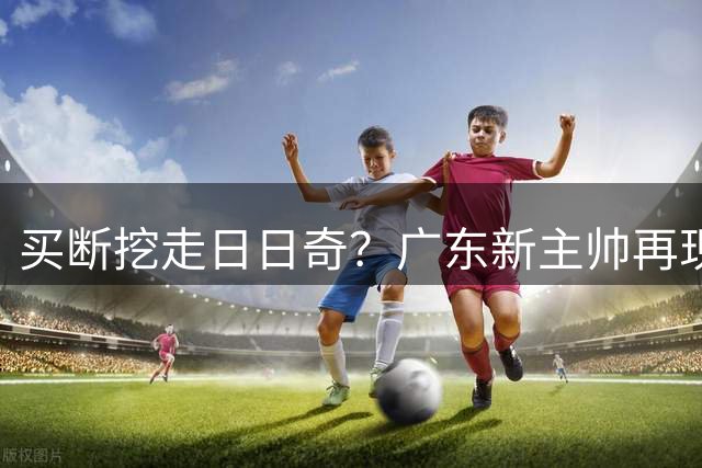 买断挖走日日奇？广东新主帅再现惊人举动，博齐克只是第三外援！