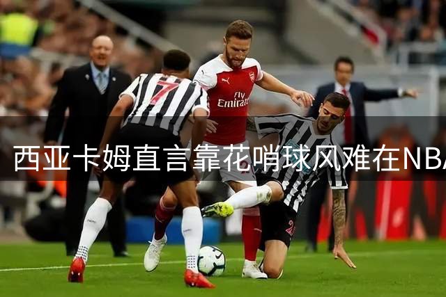 西亚卡姆直言靠花哨球风难在NBA生存 称必须拿出玩命态度
